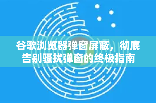 谷歌浏览器弹窗屏蔽，彻底告别骚扰弹窗的终极指南
