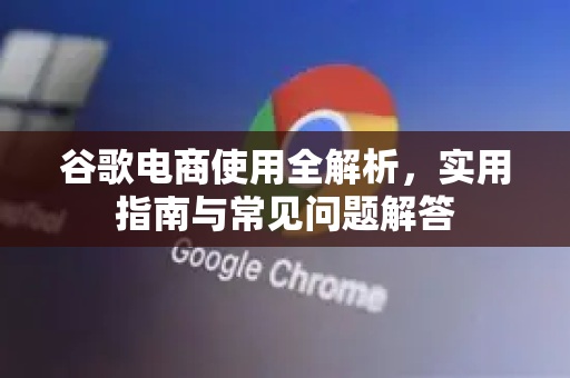 谷歌电商使用全解析，实用指南与常见问题解答-第1张图片-谷歌下载浏览器|Google Chrome官网入口
