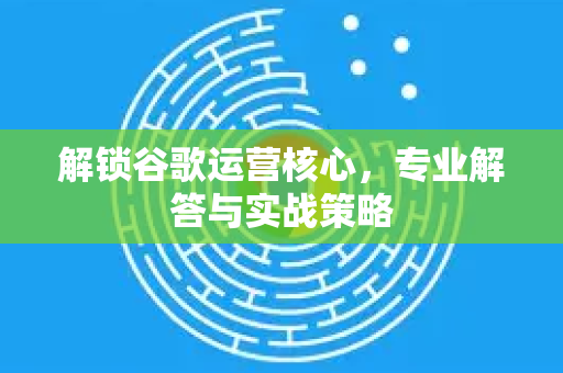 解锁谷歌运营核心，专业解答与实战策略