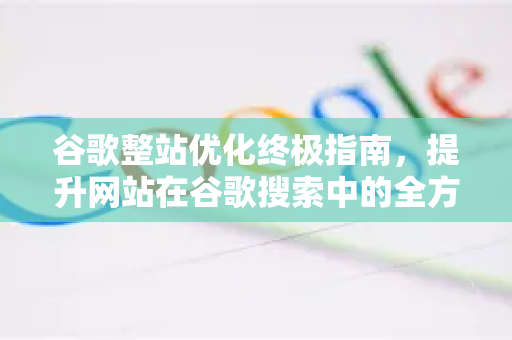 谷歌整站优化终极指南，提升网站在谷歌搜索中的全方位表现