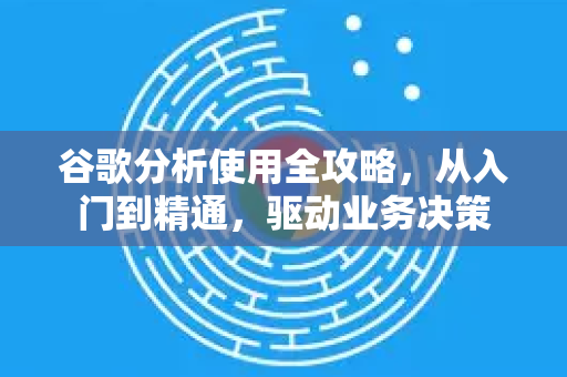谷歌分析使用全攻略，从入门到精通，驱动业务决策