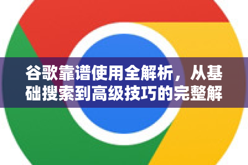 谷歌靠谱使用全解析，从基础搜索到高级技巧的完整解答
