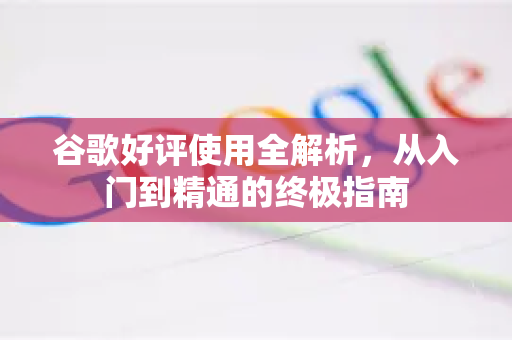 谷歌好评使用全解析，从入门到精通的终极指南