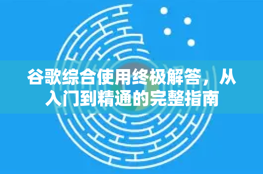 谷歌综合使用终极解答，从入门到精通的完整指南