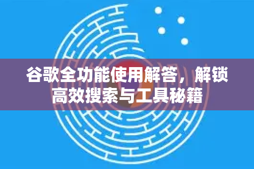谷歌全功能使用解答，解锁高效搜索与工具秘籍
