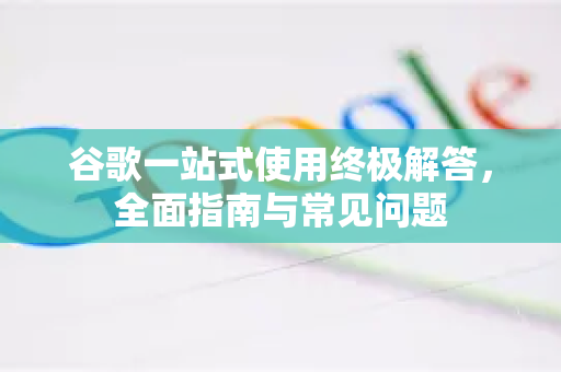 谷歌一站式使用终极解答，全面指南与常见问题