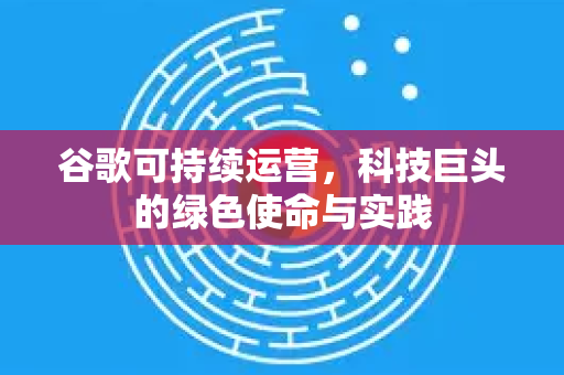 谷歌可持续运营，科技巨头的绿色使命与实践