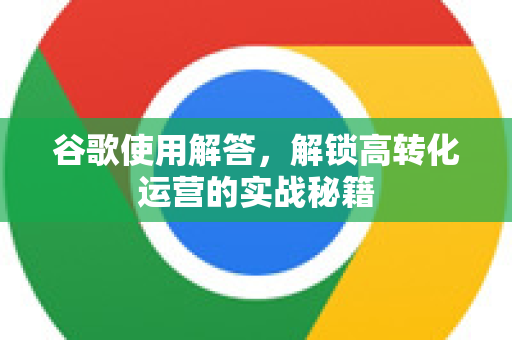 谷歌使用解答，解锁高转化运营的实战秘籍