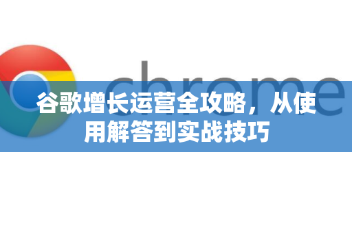 谷歌增长运营全攻略，从使用解答到实战技巧