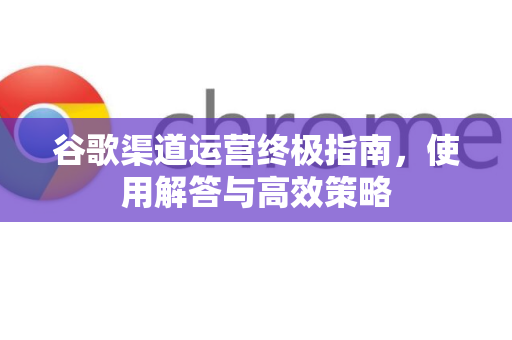 谷歌渠道运营终极指南，使用解答与高效策略