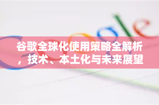 谷歌全球化使用策略全解析，技术、本土化与未来展望