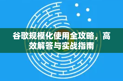 谷歌规模化使用全攻略，高效解答与实战指南