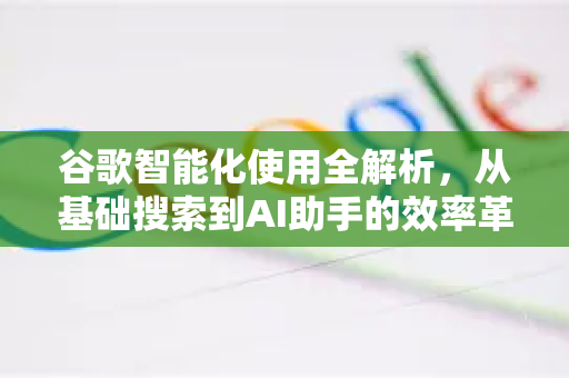 谷歌智能化使用全解析，从基础搜索到AI助手的效率革命