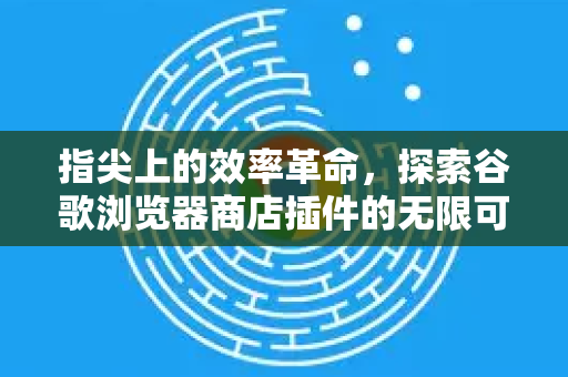 指尖上的效率革命，探索谷歌浏览器商店插件的无限可能