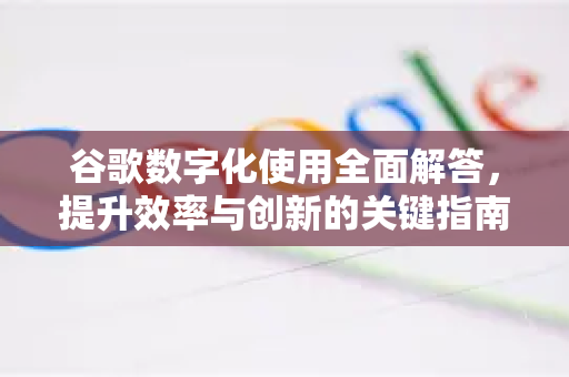 谷歌数字化使用全面解答，提升效率与创新的关键指南