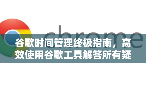谷歌时间管理终极指南，高效使用谷歌工具解答所有疑惑