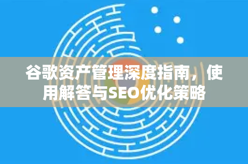 谷歌资产管理深度指南，使用解答与SEO优化策略