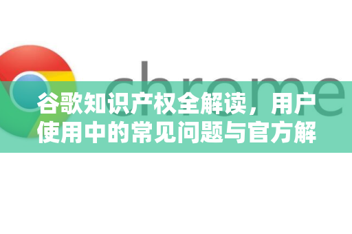 谷歌知识产权全解读，用户使用中的常见问题与官方解答