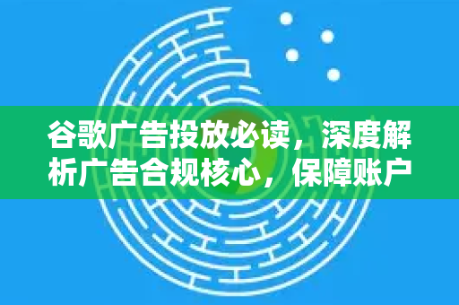 谷歌广告投放必读，深度解析广告合规核心，保障账户安全稳定