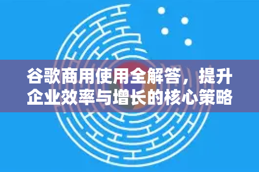 谷歌商用使用全解答，提升企业效率与增长的核心策略