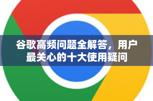 谷歌高频问题全解答，用户最关心的十大使用疑问