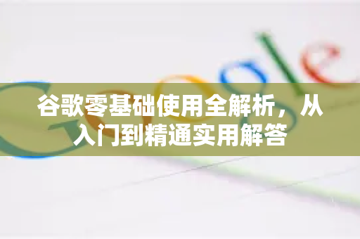 谷歌零基础使用全解析，从入门到精通实用解答
