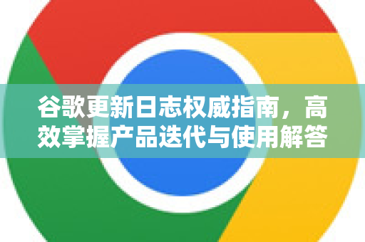 谷歌更新日志权威指南，高效掌握产品迭代与使用解答