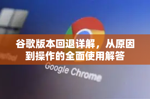 谷歌版本回退详解，从原因到操作的全面使用解答