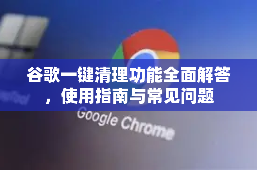 谷歌一键清理功能全面解答，使用指南与常见问题