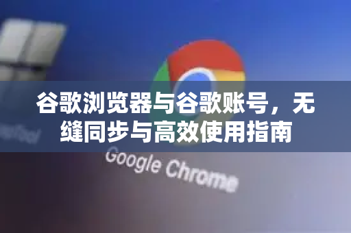 谷歌浏览器与谷歌账号，无缝同步与高效使用指南