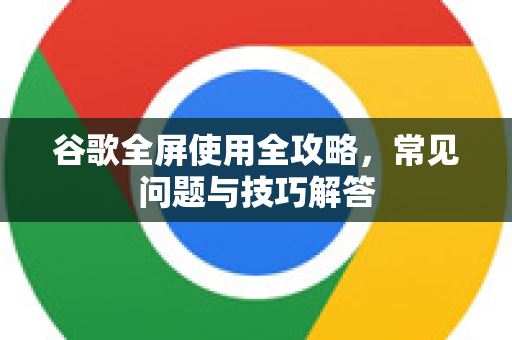 谷歌全屏使用全攻略，常见问题与技巧解答