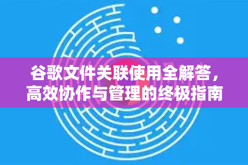 谷歌文件关联使用全解答，高效协作与管理的终极指南