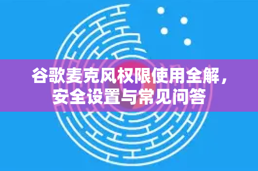谷歌麦克风权限使用全解，安全设置与常见问答
