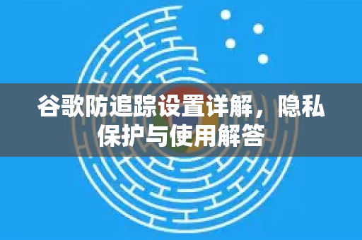 谷歌防追踪设置详解，隐私保护与使用解答