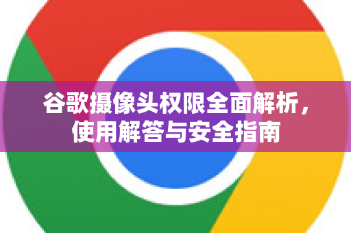 谷歌摄像头权限全面解析，使用解答与安全指南