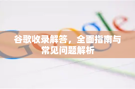 谷歌收录解答，全面指南与常见问题解析