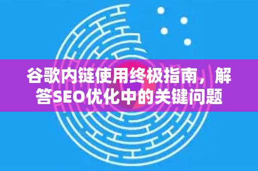 谷歌内链使用终极指南，解答SEO优化中的关键问题