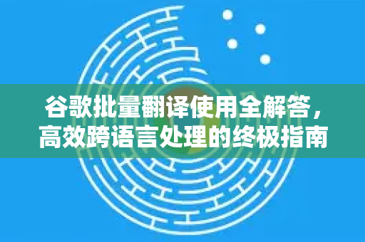 谷歌批量翻译使用全解答，高效跨语言处理的终极指南