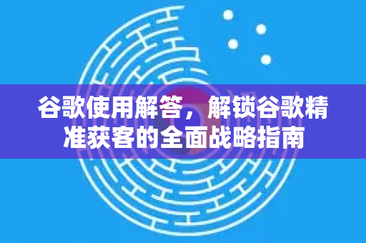 谷歌使用解答，解锁谷歌精准获客的全面战略指南