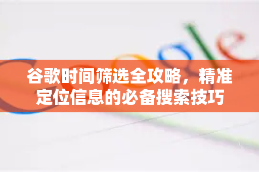 谷歌时间筛选全攻略，精准定位信息的必备搜索技巧