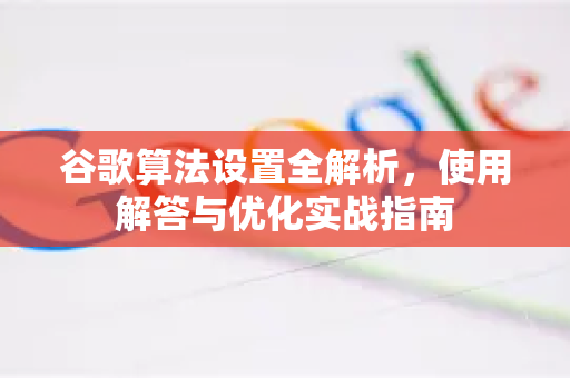 谷歌算法设置全解析，使用解答与优化实战指南