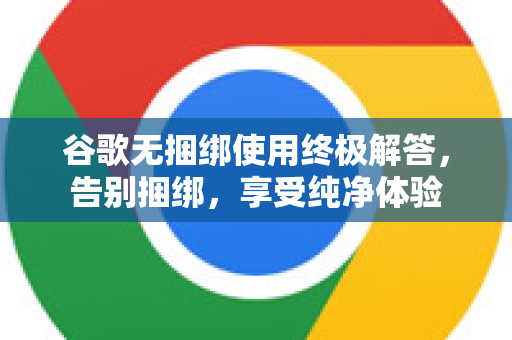 谷歌无捆绑使用终极解答，告别捆绑，享受纯净体验