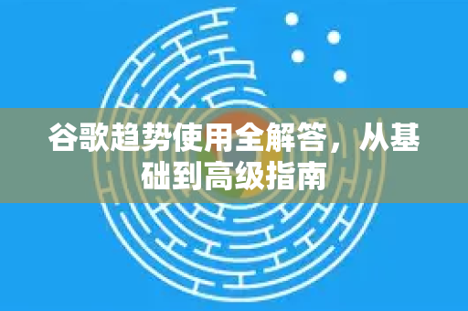 谷歌趋势使用全解答，从基础到高级指南