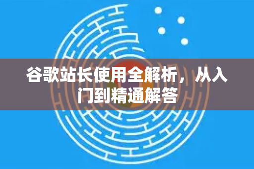 谷歌站长使用全解析，从入门到精通解答