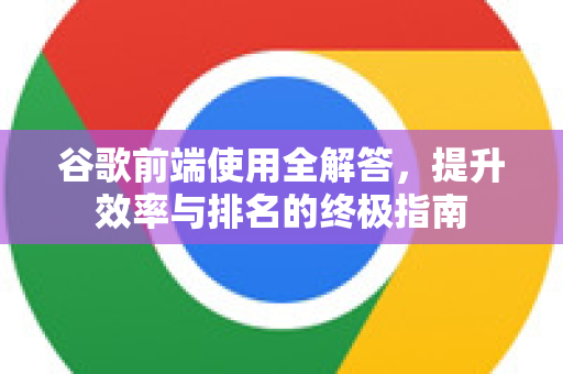 谷歌前端使用全解答，提升效率与排名的终极指南