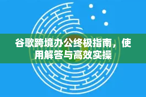 谷歌跨境办公终极指南，使用解答与高效实操