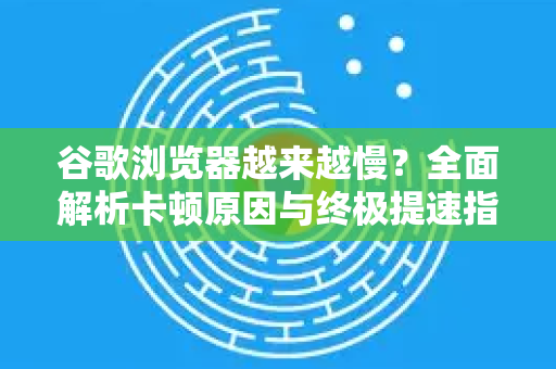 谷歌浏览器越来越慢？全面解析卡顿原因与终极提速指南