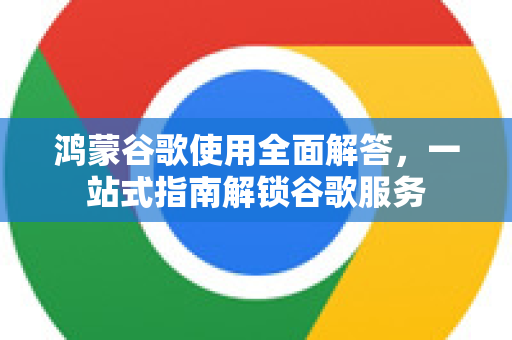 鸿蒙谷歌使用全面解答，一站式指南解锁谷歌服务