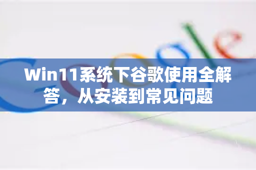 Win11系统下谷歌使用全解答，从安装到常见问题