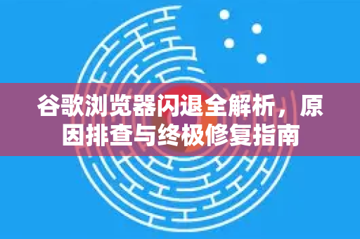 谷歌浏览器闪退全解析，原因排查与终极修复指南